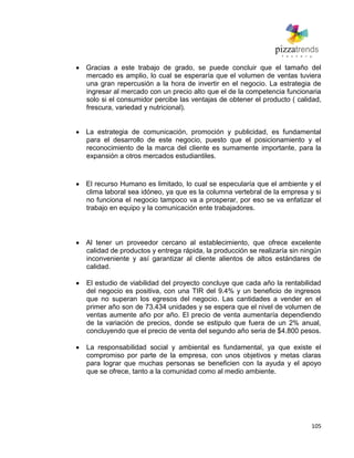 105
Gracias a este trabajo de grado, se puede concluir que el tamaño del
mercado es amplio, lo cual se esperaría que el volumen de ventas tuviera
una gran repercusión a la hora de invertir en el negocio. La estrategia de
ingresar al mercado con un precio alto que el de la competencia funcionaria
solo si el consumidor percibe las ventajas de obtener el producto ( calidad,
frescura, variedad y nutricional).
La estrategia de comunicación, promoción y publicidad, es fundamental
para el desarrollo de este negocio, puesto que el posicionamiento y el
reconocimiento de la marca del cliente es sumamente importante, para la
expansión a otros mercados estudiantiles.
El recurso Humano es limitado, lo cual se especularía que el ambiente y el
clima laboral sea idóneo, ya que es la columna vertebral de la empresa y si
no funciona el negocio tampoco va a prosperar, por eso se va enfatizar el
trabajo en equipo y la comunicación ente trabajadores.
Al tener un proveedor cercano al establecimiento, que ofrece excelente
calidad de productos y entrega rápida, la producción se realizaría sin ningún
inconveniente y así garantizar al cliente alientos de altos estándares de
calidad.
El estudio de viabilidad del proyecto concluye que cada año la rentabilidad
del negocio es positiva, con una TIR del 9.4% y un beneficio de ingresos
que no superan los egresos del negocio. Las cantidades a vender en el
primer año son de 73.434 unidades y se espera que el nivel de volumen de
ventas aumente año por año. El precio de venta aumentaría dependiendo
de la variación de precios, donde se estipulo que fuera de un 2% anual,
concluyendo que el precio de venta del segundo año seria de $4.800 pesos.
La responsabilidad social y ambiental es fundamental, ya que existe el
compromiso por parte de la empresa, con unos objetivos y metas claras
para lograr que muchas personas se beneficien con la ayuda y el apoyo
que se ofrece, tanto a la comunidad como al medio ambiente.
 