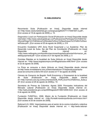 106
19. BIBLIOGRAFIA
Recorriendo Suba [Publicación en línea]. Disponible desde internet
en:<http://www.veeduriadistrital.gov.co/es/grupo/g283/ATT1174481007-2.pdf>,
[Con acceso el 18 de agosto de 2009]. p. 14.
Diagnostico Local con Participación Social [Publicación en línea] Disponible desde
interneten:<http://www.saludcapital.gov.co/Publicaciones/Participaci%C3%B3n%2
0Social/Diagn%C3%B3sticos%20locales%20con%20participaci%C3%B3n%20soc
ial/Suba.pdf>, [Con acceso el 20 de agosto de 2009]. p. 214
Encuentro Ciudadano UPZ Zona Rural Guaymaral y La Academia: Plan de
Desarrollo Local de Suba, Eje del Plan de Conciliación [Publicación en línea]
Disponible desde internet en:
<http://www.redbogota.com/lopublico/secciones/bogota/local/suba/informacion_alc
aldia/guaymaral.pdf > [Con acceso el 21 de Agosto de 2009]. p. 5
Comidas Rápidas en la localidad de Suba [Articulo en línea] Disponible desde
internet en: <http://www.bogotacompra.com/Bogota/suba-c406.html> [Con acceso
el 22 de agosto de 2009].
La Pizza se consume a diario [Articulo en línea] Disponible desde internet
en:http://www.revistalabarra.com.co/larevista/edicion-31/especial-pizzerias/la-
pizza-se-consume-a-diario.htm [Con acceso el 17 de agosto de 2009[
Cámara de Comercio de Bogotá: Perfil Económico y Empresarial de la localidad
de Suba [Publicación en línea] Disponible desde internet
en:<http://camara.ccb.org.co/documentos/2238_Perfil_Econ%C3%B3mico_Suba.p
df> [Con acceso el 28 de agosto de 2009].p. 10.
Secretaria de Prensa de Colombia; Agosto 2009. Principales Indicadores del
Mercado Laboral [Publicación en línea] Disponible desde internet en:
<http://web.presidencia.gov.co/sp/2009/agosto/01/06012009.html> [Con acceso el
6 de agosto de 2009].
Fundación FUNSTALL; 2006. Misión de la Fundación [Publicación en línea]
Disponible desde internet en: <http://funstall.maratonporlavida.com/mision.htm>
[Con acceso el 20 de octubre de 2009].
Rational A.G; 2004. Vaporizadores para el sector de la cocina industrial y colectiva
[Publicación en línea] Disponible desde internet en: < http://www.rational-
 