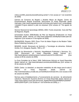 107
online.com/MX_es/productos/selfcooking-center/> [ Con acceso el 1 de noviembre
de 2009]
Cámara de Comercio de Bogotá y Alcaldía Mayor de Bogotá. Centro de
Emprendimiento Bogotá Emprende. [Documento en línea] Disponible desde
interneten:<http://www.bogotaemprende.com/index.php?option=com_content&task
=view&id=74-guía elabora tu plan de empresa> [Con acceso el 7 de agosto de
2209].
Servicio Nacional de Aprendizaje (SENA); 2005. Fondo emprender. Guía del Plan
de Negocios. Bogotá.
Universidad Austral; 2008.Modelo de Plan de Negocios [Publicación en línea]
Disponible desde internet en:<http://www.slideshare.net/billydfq/modelo-plan-de-
negocios> [Con acceso el 10 de Agosto de 2009].
BUONASSISI, Rosario; 2003. Pizza: From Its Italian Origins to the Modern Table.
Diane Publishing Company. p.14
BENDER, Arnold. Diccionario de Nutrición y Tecnología de alimentos. Editorial
Acribia, S.A. Zaragoza, España. 1994. p. 67
Glosario de Alimentación y Nutrición; HispaNetwork Publicidad y Servicios, S.L.
2006. [Diccionario en línea] Disponible desde internet en:<
http://salud.glosario.net/alimentacion-nutricion/nutrici%F3n-2283.html> [Con
acceso el 26 de octubre de 2009].
La Guía Completa de la Salud. 2009. Definiciones [Articulo en línea] Disponible
desde internet en: http://www.latinsalud.com/articulos/00496.asp [Con acceso el
20 de octubre de 2009].
DAZA, Carlos. La obesidad: un desorden metabólico de alto riesgo para la salud [
Articulo en línea] Disponible desde internet en:
http://colombiamedica.univalle.edu.co/Vol33No2/cm33n2a5.htm [ Con acceso el 26
de octubre de 2009].
Normas para el Establecimiento y Funcionamiento de servicios de alimentación
colectivos, Resolución Suprema [Archivo en línea] Disponible desde internet en:
<http://www.digesa.minsa.gob.pe/normas_legales/Alimentos/NORMAS%20SANIT
ARIA%200019.pdf> [ Con acceso el 1 de noviembre de 2009]. p. 1
 