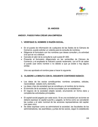 108
20. ANEXOS
ANEXO1. PASOS PARA CREAR UNA EMPRESA
1. VERIFIQUE EL NOMBRE O RAZÓN SOCIAL.
En el puesto de información de cualquiera de las Sedes de la Cámara de
Comercio, puede solicitar un volante para la consulta de nombres.
Diligencie el formulario con los nombres que desea consultar y la actividad
a la que se va a dedicar.
Cancele el valor de la consulta la cual cuesta $1.500.
Presente el formulario diligenciado en las ventanillas de Cámara de
Comercio y el empleado le indicará cuando reclamarlo, con el fin de saber
si puede usar dicho nombre o no debido a que ya existe o hay alguno
similar.
Una vez aprobado el nombre pase a hacer lo siguiente:
2. ELABORE LA MINUTA CON EL SIGUIENTE CONTENIDO BÁSICO:
Los datos de los socios constituyentes: nombres completos, cédulas,
nacionalidad, estado civil y domicilio.
La clase o tipo de sociedad que se constituye y el nombre de la misma.
El domicilio de la sociedad y de las sucursales que se establezcan.
El negocio de la sociedad (objeto social), enunciando en forma clara y
completa las actividades principales.
El capital social pagado por cada socio. Si es una sociedad por acciones se
deberá expresar el capital suscrito y pagado, la forma como se cancelarán
las cuotas y el valor nominal de las acciones representativas del capital.
(ver paso uno).
Se debe expresar como se administrará la sociedad, las facultades de los
administradores, las asambleas y juntas de los socios, según lo establecido
 