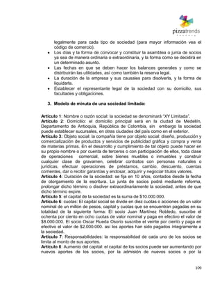109
legalmente para cada tipo de sociedad (para mayor información vea el
código de comercio).
Los días y la forma de convocar y constituir la asamblea o junta de socios
ya sea de manera ordinaria o extraordinaria, y la forma como se decidirá en
un determinado asunto.
Las fechas en que se deben hacer los balances generales y como se
distribuirán las utilidades, así como también la reserva legal.
La duración de la empresa y sus causales para disolverla, y la forma de
liquidarla.
Establecer el representante legal de la sociedad con su domicilio, sus
facultades y obligaciones.
3. Modelo de minuta de una sociedad limitada:
Artículo 1: Nombre o razón social: la sociedad se denominará ―XY Limitada‖.
Artículo 2: Domicilio: el domicilio principal será en la ciudad de Medellín,
Departamento de Antioquia, República de Colombia, sin embargo la sociedad
puede establecer sucursales, en otras ciudades del país como en el exterior.
Artículo 3: Objeto social: la compañía tiene por objeto social: diseño, producción y
comercialización de productos y servicios de publicidad gráfica y compra y venta
de materias primas. En el desarrollo y cumplimiento de tal objeto puede hacer en
su propio nombre o por cuenta de terceros o con participación de ellos, toda clase
de operaciones comercial, sobre bienes muebles o inmuebles y construir
cualquier clase de gravamen, celebrar contratos con personas naturales o
jurídicas, efectuar operaciones de préstamos, cambio, descuento, cuentas
corrientes, dar o recibir garantías y endosar, adquirir y negociar títulos valores.
Artículo 4: Duración de la sociedad: se fija en 10 años, contados desde la fecha
de otorgamiento de la escritura. La junta de socios podrá mediante reforma,
prolongar dicho término o disolver extraordinariamente la sociedad, antes de que
dicho término expire.
Artículo 5: el capital de la sociedad es la suma de $10.000.000.
Artículo 6: cuotas: El capital social se divide en diez cuotas o acciones de un valor
nominal de un millón de pesos, capital y cuotas que se encuentran pagadas en su
totalidad de la siguiente forma: El socio Juan Martínez Robledo, suscribe el
ochenta por ciento en ocho cuotas de valor nominal y paga en efectivo el valor de
$8.000.000. El socio Oscar Rueda Osorio suscribe el veinte por ciento y paga en
efectivo el valor de $2.000.000. así los aportes han sido pagados íntegramente a
la sociedad.
Artículo 7: Responsabilidades: la responsabilidad de cada uno de los socios se
limita al monto de sus aportes.
Artículo 8: Aumento del capital: el capital de los socios puede ser aumentando por
nuevos aportes de los socios, por la admisión de nuevos socios o por la
 