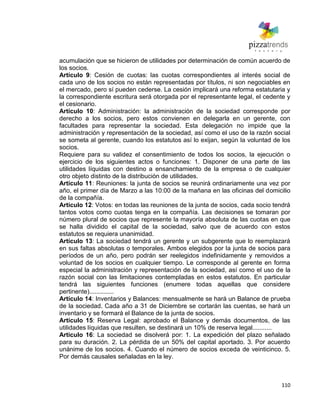 110
acumulación que se hicieron de utilidades por determinación de común acuerdo de
los socios.
Artículo 9: Cesión de cuotas: las cuotas correspondientes al interés social de
cada uno de los socios no están representadas por títulos, ni son negociables en
el mercado, pero sí pueden cederse. La cesión implicará una reforma estatutaria y
la correspondiente escritura será otorgada por el representante legal, el cedente y
el cesionario.
Artículo 10: Administración: la administración de la sociedad corresponde por
derecho a los socios, pero estos convienen en delegarla en un gerente, con
facultades para representar la sociedad. Esta delegación no impide que la
administración y representación de la sociedad, así como el uso de la razón social
se someta al gerente, cuando los estatutos así lo exijan, según la voluntad de los
socios.
Requiere para su validez el consentimiento de todos los socios, la ejecución o
ejercicio de los siguientes actos o funciones: 1. Disponer de una parte de las
utilidades líquidas con destino a ensanchamiento de la empresa o de cualquier
otro objeto distinto de la distribución de utilidades.
Artículo 11: Reuniones: la junta de socios se reunirá ordinariamente una vez por
año, el primer día de Marzo a las 10:00 de la mañana en las oficinas del domicilio
de la compañía.
Artículo 12: Votos: en todas las reuniones de la junta de socios, cada socio tendrá
tantos votos como cuotas tenga en la compañía. Las decisiones se tomaran por
número plural de socios que represente la mayoría absoluta de las cuotas en que
se halla dividido el capital de la sociedad, salvo que de acuerdo con estos
estatutos se requiera unanimidad.
Artículo 13: La sociedad tendrá un gerente y un subgerente que lo reemplazará
en sus faltas absolutas o temporales. Ambos elegidos por la junta de socios para
períodos de un año, pero podrán ser reelegidos indefinidamente y removidos a
voluntad de los socios en cualquier tiempo. Le corresponde al gerente en forma
especial la administración y representación de la sociedad, así como el uso de la
razón social con las limitaciones contempladas en estos estatutos. En particular
tendrá las siguientes funciones (enumere todas aquellas que considere
pertinente)..............
Artículo 14: Inventarios y Balances: mensualmente se hará un Balance de prueba
de la sociedad. Cada año a 31 de Diciembre se cortarán las cuentas, se hará un
inventario y se formará el Balance de la junta de socios.
Artículo 15: Reserva Legal: aprobado el Balance y demás documentos, de las
utilidades líquidas que resulten, se destinará un 10% de reserva legal...........
Articulo 16: La sociedad se disolverá por: 1. La expedición del plazo señalado
para su duración. 2. La pérdida de un 50% del capital aportado. 3. Por acuerdo
unánime de los socios. 4. Cuando el número de socios exceda de veinticinco. 5.
Por demás causales señaladas en la ley.
 
