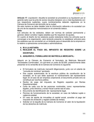 111
Artículo 17: Liquidación: disuelta la sociedad se procederá a su liquidación por el
gerente salvo que la junta de socios resuelva designar uno o más liquidadores con
sus respectivos suplentes, cuyos nombramientos deberán registrarse en la
Cámara de Comercio del domicilio de la ciudad.
De esta manera se debe detallar toda la información referente a la sociedad con
da uno de los aspectos mencionados en el contenido básico.
Nota:
Los artículos de los estatutos, deben ser normas de carácter permanente y
general, deben constituir reglas estables que No requieran de ajustes.
En cuanto al diseño de los estatutos puede redactarse todos los artículos que le
convengan a la organización, pero teniendo presente no establecer artículos para
los estatutos que se conviertan en un limitante para el desarrollo de la empresa en
lo relativo a operaciones comerciales o administrativas.
4. IR A LA NOTARÍA:
5. REALIZAR EL PAGO DEL IMPUESTO DE REGISTRO SOBRE LA
ESCRITURA:
6. ADQUIRIR EL FORMULARIO DE MATRÌCULA MERCANTIL:
Adquirir en la Cámara de Comercio el formulario de Matrícula Mercantil
―Sociedades Comerciales‖, el cual tiene un costo de $2.000, posteriormente debe
presentar en la ventanilla de la Cámara de Comercio lo siguiente:
El formulario de matrícula mercantil diligenciando, junto con el volante de
―consulta de nombres‖ aprobado.
Dos copias autenticadas de la escritura pública de constitución de la
sociedad, en la que debe aparecer el nombramiento del representante
legal. En el caso de ser empresa unipersonal, el documento privado sino se
constituyó por escritura pública.
Recibo de pago del impuesto de Registro expedido por Rentas
Departamentales.
Carta de cada una de las personas nombradas, como: representantes
legales, junta directiva y revisor fiscal cuando sea el caso.
Documento de identificación del representante legal.
Permiso de funcionamiento de la sociedad, en caso de hallarse sujeta a
vigilancia estatal.
En caso de aporte de inmuebles al capital social, acreditar el pago del
impuesto de anotación y registro (boleta de rentas).
Solicitar en la taquilla de la Cámara de Comercio el valor de la liquidación
de los derechos de matrícula.
 