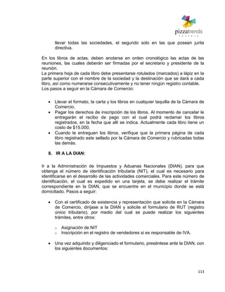 113
llevar todas las sociedades, el segundo solo en las que posean junta
directiva.
En los libros de actas, deben anotarse en orden cronológico las actas de las
reuniones, las cuales deberán ser firmadas por el secretario y presidente de la
reunión.
La primera hoja de cada libro debe presentarse rotulados (marcados) a lápiz en la
parte superior con el nombre de la sociedad y la destinación que se dará a cada
libro, así como numerarse consecutivamente y no tener ningún registro contable.
Los pasos a seguir en la Cámara de Comercio:
Llevar el formato, la carta y los libros en cualquier taquilla de la Cámara de
Comercio.
Pagar los derechos de inscripción de los libros. Al momento de cancelar le
entregarán el recibo de pago con el cual podrá reclamar los libros
registrados, en la fecha que allí se indica. Actualmente cada libro tiene un
costo de $15.000.
Cuando le entreguen los libros, verifique que la primera página de cada
libro registrado este sellado por la Cámara de Comercio y rubricadas todas
las demás.
8. IR A LA DIAN:
Ir a la Administración de Impuestos y Aduanas Nacionales (DIAN), para que
obtenga el número de identificación tributaria (NIT), el cual es necesario para
identificarse en el desarrollo de las actividades comerciales. Para este número de
identificación, el cual es expedido en una tarjeta, se debe realizar el trámite
correspondiente en la DIAN, que se encuentre en el municipio donde se está
domiciliado. Pasos a seguir:
Con el certificado de existencia y representación que solicite en la Cámara
de Comercio, diríjase a la DIAN y solicite el formulario de RUT (registro
único tributario), por medio del cual se puede realizar los siguientes
trámites, entre otros:
o Asignación de NIT
o Inscripción en el registro de vendedores si es responsable de IVA.
Una vez adquirido y diligenciado el formulario, preséntese ante la DIAN, con
los siguientes documentos:
 