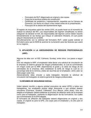 114
o Formulario de RUT diligenciado en original y dos copias.
o Copia de la escritura pública de constitución.
o Certificado de existencia y representación, expedido por la Cámara de
Comercio, con fecha no mayor a tres meses antes de su presentación.
o Fotocopia de la cédula del representante legal.
El registro de Impuestos sobre las ventas (IVA), se puede hacer en el momento de
realizar la solicitud del NIT. Los responsables del régimen simplificado no tienen
obligación de declarar el IVA, los responsables del régimen común deben hacerlo
bimestralmente en las fechas que indique el calendario tributario, el cual puede
adquirir directamente en la DIAN.
Simultáneamente con la solicitud del formulario RUT, usted puede solicitar el
formulario para que la DIAN le autorice la numeración para las facturas que usará
en su negocio.
9. AFILIACIÓN A LA ASEGURADORA DE RIESGOS PROFESIONALES
(ARP):
Algunas de ellas son: el ISS, Colmena, Suratep, entre otros. Los pasos a seguir
son:
Una vez elegida la ARP, el empleador debe llenar una solicitud de vinculación de
la empresa al sistema general de riesgos pr5ofesionales, la cual es suministrada
sin ningún costo por la ARP, dependiendo el grado y la clase de riesgo de las
actividades de la empresa, ellos establecen la tarifa de riesgo la cual es un
porcentaje total de la nómina y debe ser asumida por el empleador, dicho valor se
debe pagar cada mes.
Adicionalmente debe vincular a cada trabajador, llenando la solicitud de
vinculación del trabajador al sistema general de riesgos profesionales.
10.RÉGIMEN DE SEGURIDAD SOCIAL:
Usted deberá inscribir a alguna entidad promotora de salud (EPS) a todos sus
trabajadores, los empleados podrán elegir libremente a que entidad desean
vincularse (Coomeva, Susalud, Cafesalud, Cruz Blanca, entre otras). Una vez
elegida el empleador deberá adelantar el proceso de afiliación tanto de la empresa
como para el trabajador, mediante la diligenciación de los formularios, los cuales
son suministrados en la EPS elegida.
El formulario de afiliación del trabajador deberá diligenciarse en original y dos
copias, el original es para la EPS, una copia para el empleador y la otra para el
trabajador.
 