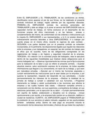 117
Entre EL EMPLEADOR y EL TRABAJADOR, de las condiciones ya dichas,
identificados como aparece al pie de sus firmas, se ha celebrado el presente
contrato individual de trabajo, regido además por las siguientes cláusulas:
PRIMERA.—EL EMPLEADOR contrata los servicios personales del
TRABAJADOR y éste se obliga: a) A poner al servicio del EMPLEADOR toda su
capacidad normal de trabajo, en forma exclusiva en el desempeño de las
funciones propias del oficio mencionado y en las labores anexas y
complementarias del mismo, de conformidad con las órdenes e instrucciones que
le imparta EL EMPLEADOR o sus representantes, y b) A no prestar directa ni
indirectamente servicios laborales a otros EMPLEADORES, ni a trabajar por
cuenta propia en el mismo oficio, durante la vigencia de este contrato .
SEGUNDA.—Las partes declaran que en el presente contrato se entienden
incorporadas, en lo pertinente, las disposiciones legales que regulan las relaciones
entre la empresa y sus trabajadores, en especial, las del contrato de trabajo para
el oficio que se suscribe, fuera de las obligaciones consignadas en los
reglamentos de trabajo y de higiene y seguridad industrial de la empresa.
TERCERA.—En relación con la actividad propia del trabajador, éste la ejecutará
dentro de las siguientes modalidades que implican claras obligaciones para el
mismo trabajador así: —Observar rigurosamente las normas que le fije la empresa
para la realización de la labor a que se refiere el presente contrato. —Guardar
absoluta reserva, salvo autorización expresa de la empresa, de todas aquellas
informaciones que lleguen a su conocimiento, en razón de su trabajo, y que sean
por naturaleza privadas. —Ejecutar por sí mismo las funciones asignadas y
cumplir estrictamente las instrucciones que le sean dadas por la empresa, o por
quienes la representen, respecto del desarrollo de sus actividades. —Cuidar
permanentemente los intereses de la empresa. —Dedicar la totalidad de su
jornada de trabajo a cumplir a cabalidad con sus funciones. —Programar
diariamente su trabajo y asistir puntualmente a las reuniones que efectúe la
empresa a las cuales hubiere sido citado. —Observar completa armonía y
comprensión con los clientes, con sus superiores y compañeros de trabajo, en sus
relaciones personales y en la ejecución de su labor. —Cumplir permanentemente
con espíritu de lealtad, colaboración y disciplina con la empresa. —Avisar
oportunamente y por escrito, a la empresa todo cambio en su dirección, teléfono o
ciudad de residencia. CUARTA.—EL EMPLEADOR pagará al TRABAJADOR por
la prestación de sus servicios el salario indicado, pagadero en las oportunidades
también señaladas arriba. Dentro de este pago se encuentra incluida la
remuneración de los descansos dominicales y festivos de que tratan los capítulos I
 