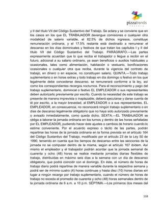 118
y II del título VII del Código Sustantivo del Trabajo. Se aclara y se conviene que en
los casos en los que EL TRABAJADOR devengue comisiones o cualquier otra
modalidad de salario variable, el 82.5% de dichos ingresos, constituye
remuneración ordinaria, y el 17.5% restante está destinado a remunerar el
descanso en los días dominicales y festivos de que tratan los capítulos I y II del
título VII del Código Sustantivo del Trabajo. PARÁGRAFO.—Las partes
expresamente acuerdan que lo que reciba el trabajador o llegue a recibir en el
futuro, adicional a su salario ordinario, ya sean beneficios o auxilios habituales u
ocasionales, tales como alimentación, habitación o vestuario, bonificaciones
ocasionales o cualquier otra que reciba, durante la vigencia del contrato de
trabajo, en dinero o en especie, no constituyen salario. QUINTA.—Todo trabajo
suplementario o en horas extras y todo trabajo en día domingo o festivo en los que
legalmente debe concederse descanso, se remunerará conforme a la ley, así
como los correspondientes recargos nocturnos. Para el reconocimiento y pago del
trabajo suplementario, dominical o festivo EL EMPLEADOR o sus representantes
deben autorizarlo previamente por escrito. Cuando la necesidad de este trabajo se
presente de manera imprevista o inaplazable, deberá ejecutarse y darse cuenta de
él por escrito, a la mayor brevedad, al EMPLEADOR o a sus representantes. EL
EMPLEADOR, en consecuencia, no reconocerá ningún trabajo suplementario o en
días de descanso legalmente obligatorio que no haya sido autorizado previamente
o avisado inmediatamente, como queda dicho. SEXTA.—EL TRABAJADOR se
obliga a laborar la jornada ordinaria en los turnos y dentro de las horas señaladas
por EL EMPLEADOR, pudiendo hacer éste ajustes o cambios de horario cuando lo
estime conveniente. Por el acuerdo expreso o tácito de las partes, podrán
repartirse las horas de la jornada ordinaria en la forma prevista en el artículo 164
del Código Sustantivo del Trabajo, modificado por el artículo 23 de la Ley 50 de
1990, teniendo en cuenta que los tiempos de descanso entre las secciones de la
jornada no se computan dentro de la misma, según el artículo 167 ibídem. Así
mismo el empleador y el trabajador podrán acordar que la jornada semanal de
cuarenta y ocho (48) horas se realice mediante jornadas diarias flexibles de
trabajo, distribuidas en máximo seis días a la semana con un día de descanso
obligatorio, que podrá coincidir con el domingo. En éste, el número de horas de
trabajo diario podrá repartirse de manera variable durante la respectiva semana y
podrá ser de mínimo cuatro (4) horas continuas y hasta diez (10) horas diarias sin
lugar a ningún recargo por trabajo suplementario, cuando el número de horas de
trabajo no exceda el promedio de cuarenta y ocho (48) horas semanales dentro de
la jornada ordinaria de 6 a.m. a 10 p.m. SÉPTIMA.—Los primeros dos meses del
 