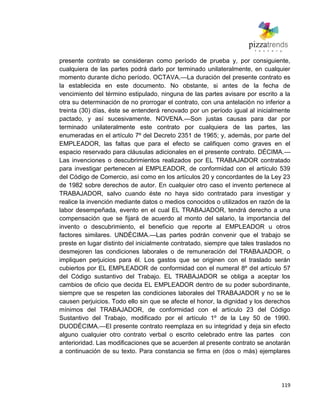 119
presente contrato se consideran como período de prueba y, por consiguiente,
cualquiera de las partes podrá darlo por terminado unilateralmente, en cualquier
momento durante dicho período. OCTAVA.—La duración del presente contrato es
la establecida en este documento. No obstante, si antes de la fecha de
vencimiento del término estipulado, ninguna de las partes avisare por escrito a la
otra su determinación de no prorrogar el contrato, con una antelación no inferior a
treinta (30) días, éste se entenderá renovado por un período igual al inicialmente
pactado, y así sucesivamente. NOVENA.—Son justas causas para dar por
terminado unilateralmente este contrato por cualquiera de las partes, las
enumeradas en el artículo 7º del Decreto 2351 de 1965; y, además, por parte del
EMPLEADOR, las faltas que para el efecto se califiquen como graves en el
espacio reservado para cláusulas adicionales en el presente contrato. DÉCIMA.—
Las invenciones o descubrimientos realizados por EL TRABAJADOR contratado
para investigar pertenecen al EMPLEADOR, de conformidad con el artículo 539
del Código de Comercio, así como en los artículos 20 y concordantes de la Ley 23
de 1982 sobre derechos de autor. En cualquier otro caso el invento pertenece al
TRABAJADOR, salvo cuando éste no haya sido contratado para investigar y
realice la invención mediante datos o medios conocidos o utilizados en razón de la
labor desempeñada, evento en el cual EL TRABAJADOR, tendrá derecho a una
compensación que se fijará de acuerdo al monto del salario, la importancia del
invento o descubrimiento, el beneficio que reporte al EMPLEADOR u otros
factores similares. UNDÉCIMA.—Las partes podrán convenir que el trabajo se
preste en lugar distinto del inicialmente contratado, siempre que tales traslados no
desmejoren las condiciones laborales o de remuneración del TRABAJADOR, o
impliquen perjuicios para él. Los gastos que se originen con el traslado serán
cubiertos por EL EMPLEADOR de conformidad con el numeral 8º del artículo 57
del Código sustantivo del Trabajo. EL TRABAJADOR se obliga a aceptar los
cambios de oficio que decida EL EMPLEADOR dentro de su poder subordinante,
siempre que se respeten las condiciones laborales del TRABAJADOR y no se le
causen perjuicios. Todo ello sin que se afecte el honor, la dignidad y los derechos
mínimos del TRABAJADOR, de conformidad con el artículo 23 del Código
Sustantivo del Trabajo, modificado por el artículo 1º de la Ley 50 de 1990.
DUODÉCIMA.—El presente contrato reemplaza en su integridad y deja sin efecto
alguno cualquier otro contrato verbal o escrito celebrado entre las partes con
anterioridad. Las modificaciones que se acuerden al presente contrato se anotarán
a continuación de su texto. Para constancia se firma en (dos o más) ejemplares
 