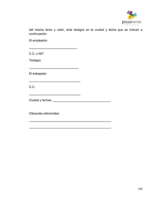 120
del mismo tenor y valor, ante testigos en la ciudad y fecha que se indican a
continuación:
El empleador
____________________________
C.C. o NIT
Testigos
_____________________________
El trabajador
______________________________
C.C.
______________________________
Ciudad y fechas: __________________________________
Cláusulas adicionales:
________________________________________________
________________________________________________
 
