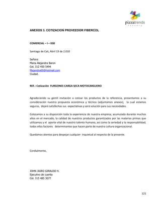 121
ANEXOS 3. COTIZACION PROVEEDOR FIBERCOL
COMERCIAL – I – 030
Santiago de Cali, Abril 19 de 2.010
Señora:
Maria Alejandra Baron
Cel. 312 450 5494
Majandra60@hotmail.com
Ciudad.
REF.: Cotización FURGONES CARGA SECA MOTOCARGUERO
Agradeciendo su gentil invitación a cotizar los productos de la referencia, presentamos a su
consideración nuestra propuesta económica y técnica (adjuntamos anexos), la cual estamos
seguros, dejará satisfechas sus expectativas y será solución para sus necesidades.
Colocamos a su disposición toda la experiencia de nuestra empresa, acumulada durante muchos
años en el mercado, la calidad de nuestros productos garantizados por las materias primas que
utilizamos y el aporte vital de nuestro talento humano, así como la seriedad y la responsabilidad,
todos ellos factores determinantes que hacen parte de nuestra cultura organizacional.
Quedamos atentos para despejar cualquier inquietud al respecto de la presente.
Cordialmente,
JOHN JAIRO GIRALDO H.
Ejecutivo de cuenta
Cel. 315 485 3077
 