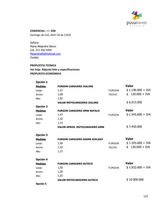 122
COMERCIAL – I – 030
Santiago de Cali, Abril 18 de 2.010
Señora:
Maria Alejandra Baron
Cel. 312 450 5494
Majandra60@hotmail.com
Ciudad.
PROPUESTA TECNICA
Ver hoja Adjunta foto y especificaciones
PROPUESTA ECONOMICA
Opción 1
Medidas FURGON CARGUERO JIALING Valor
Largo: 1,31 FURGON $ 1.196.000 + IVA
Ancho: 1,08 TECHO $ 130.000 + IVA
Alto: 1,02
VALOR MOTOCARGUERO JIALING $ 6.015.000
Opción 2
Medidas FURGON CARGUERO AMW BUFALO Valor
Largo: 1,47 FURGON $ 1.545.600 + IVA
Ancho: 1,32
Alto: 1,15
VALOR APROX. MOTOCARGUERO AMW $ 7.450.000
Opción 3
Medidas FURGON CARGUERO SIGMA AISLADO Valor
Largo: 1,56 FURGON $ 1.545.600 + IVA
Ancho: 1,32 TECHO $ 130.000 + IVA
Alto: 1,15
Opción 4
Medidas FURGON CARGUERO AUTECO Valor
Largo: 1,50 FURGON $ 1.832.600 + IVA
Ancho: 1,30
Alto: 1,25
VALOR MOTOCARGUERO AUTECO $ 10.900.000
Opción 5
 