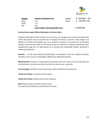 123
Medidas FURGON CARGUERO AYCO FURGON $ 1.870.000 + IVA
Largo: 1.70 TECHO $ 130.000+ IVA
Ancho: 1.27
Alto: 1.06
VALOR APROX. MOTOCARGUERO AYCO $ 8.000.000
Características Furgón Plástico Reforzado en Fibra de Vidrio
El plástico reforzado en fibra de vidrio no es corrosivo, por consiguiente no permite formación del
cultivo de bacterias como se presenta en los furgones de lámina y aluminio. A éste furgón se le
adaptará un sistema de desagües que van a permitir su limpieza y evacuación de los desechos
líquidos. El peso de éste furgón es más liviano, lo que va a favorecer el vehículo generando mayor
capacidad de carga útil y la optimización en el consumo de combustible, llantas, lubricantes y
sistema de suspensión.
Garantía: Un año sobre defectos de fabricación, no atribuibles al mal uso, maltrato, desastres
naturales y otras causas no imputables a defectos de calidad del producto.
Mantenimiento: Derecho a mantenimiento preventivo cada seis meses y precios especiales por
mantenimiento correctivo, por daños ocurridos no cubiertos por la garantía.
Forma de pago: del 50% con orden de compra y 50% al despacho de la mercancía
Tiempo de entrega: A convenir entre las partes.
Validez de la oferta: 30 días a partir fecha cotización
Nota: Precios sujetos a cambio sin previo aviso.
Los costos de envío deben ser asumidos por el cliente.
 
