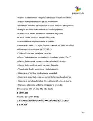 128
- Frente, puerta laterales y espaldar fabricados en acero inoxidable.
- Piso en Hot rolled refractario de alto rendimiento.
- Puerta con ventanilla de inspección en vidrio templado de seguridad.
- Bisagras en acero inoxidable macizo de trabajo pesado.
- Cerradura de trabajo pesado con sistema de seguridad.
- Cabina interior fabricada en acero inoxidable.
- Iluminación interna para observar el producto.
- Sistema de calefacción a gas Propano o Natural, ACPM o electridad.
- Quemador industrial para 350.000 BTU’s.
- Tablero frontal para manejo de controles.
- Control de temperatura automático con escala en grados ºC o ºF.
- Control de tiempo de horneo con alarma hasta 60 minutos.
- Control de inyección de vapor para pan Baguette.
- Vaporizador de alto rendimiento y trabajo pesado.
- Sistema de encendido electrónico de seguridad.
- Sistema de seguridad a gas con control de llama antiexplosiones.
- Sistema de parada automática del escabiladero frente a la puerta.
- Horneado totalmente uniforme sin resecar el producto.
Dimensiones: 1.90 x 1.56 x 2.52 mts. de alto
$ 52.000.000
Página 2 de 5 COT: 11689
2. ESCABILADERO DE CARRO PARA HORNO ROTATORIO
$ 2.780.000
 