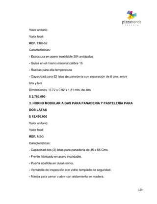 129
Valor unitario:
Valor total:
REF. ER6-52
Características:
- Estructura en acero inoxidable 304 antiácidos
- Guías en el mismo material calibre 16
- Ruedas para alta temperatura
- Capacidad para 52 latas de panadería con separación de 6 cms. entre
lata y lata.
Dimensiones : 0.72 x 0.92 x 1.81 mts. de alto
$ 2.780.000
3. HORNO MODULAR A GAS PARA PANADERIA Y PASTELERIA PARA
DOS LATAS
$ 15.480.000
Valor unitario:
Valor total:
REF. M2G
Características:
- Capacidad dos (2) latas para panadería de 45 x 66 Cms.
- Frente fabricado en acero inoxidable.
- Puerta abatible en duraluminio.
- Ventanilla de inspección con vidrio templado de seguridad.
- Manija para cerrar o abrir con aislamiento en madera.
 