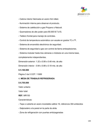 130
- Cabina interior fabricada en acero Hot rolled.
- Iluminación interna para observar el producto.
- Sistema de calefacción a gas Propano o Natural.
- Quemadores de alto poder para 90.000 B.T.U’S.
- Tablero frontal para manejo de controles.
- Control de temperatura automático con escala en grados ºC o ºF.
- Sistema de encendido electrónico de seguridad.
- Sistema de seguridad a gas con control de llama antiexplosiones.
- Sistema modular hasta tres cámaras o módulos en una misma base,
completamente independientes.
Dimensión exterior: 1.32 x 0.99 x 0.48 mts. de alto
Dimensión interior : 0.94 x 0.88 x 0.18 mts. de alto
$ 5.160.000
Página 3 de 5 COT: 11689
4. MESA DE TRABAJO REFRIGERADA
$ 6.705.000
Valor unitario:
Valor total:
REF. MR150
Características:
- Tapa o cubierta en acero inoxidable calibre 16, referencia 304 antiácidos
- Salpicadero a la pared en la parte de atrás
- Zona de refrigeración con puertas embizagaradas
 