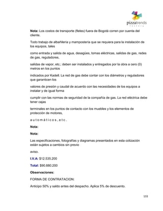 133
Nota: Los costos de transporte (fletes) fuera de Bogotá corren por cuenta del
cliente.
Todo trabajo de albañilería y mampostería que se requiera para la instalación de
los equipos, tales
como entrada y salida de agua, desagües, tomas eléctricas, salidas de gas, redes
de gas, reguladores,
salidas de vapor, etc.; deben ser instalados y entregados por la obra a cero (0)
metros en los puntos
indicados por Kadell. La red de gas debe contar con los diámetros y reguladores
que garanticen los
valores de presión y caudal de acuerdo con las necesidades de los equipos a
instalar y de igual forma
cumplir con las normas de seguridad de la compañía de gas. La red eléctrica debe
tener cajas
terminales en los puntos de contacto con los muebles y los elementos de
protección de motores,
a u t o m á t i c o s , e t c .
Nota:
Nota:
Las especificaciones, fotografías y diagramas presentados en esta cotización
están sujetos a cambios sin previo
aviso.
I.V.A: $12.535.200
Total: $90.880.200
Observaciones:
FORMA DE CONTRATACION:
Anticipo 50% y saldo antes del despacho. Aplica 5% de descuento.
 