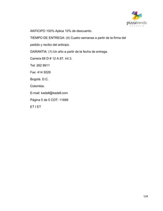 134
ANTICIPO 100% Aplica 10% de descuento.
TIEMPO DE ENTREGA: (4) Cuatro semanas a partir de la firma del
pedido y recibo del anticipo.
GARANTIA: (1) Un año a partir de la fecha de entrega.
Carrera 68 D # 12 A 87. Int 3.
Tel: 262 8911
Fax: 414 5029
Bogotá. D.C.
Colombia.
E-mail: kadell@kadell.com
Página 5 de 5 COT: 11689
ET / ET
 