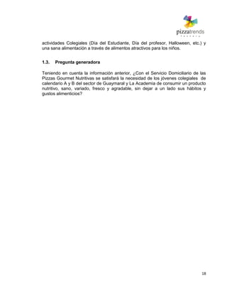 18
actividades Colegiales (Día del Estudiante, Día del profesor, Halloween, etc.) y
una sana alimentación a través de alimentos atractivos para los niños.
1.3. Pregunta generadora
Teniendo en cuenta la información anterior, ¿Con el Servicio Domiciliario de las
Pizzas Gourmet Nutritivas se satisfará la necesidad de los jóvenes colegiales de
calendario A y B del sector de Guaymaral y La Academia de consumir un producto
nutritivo, sano, variado, fresco y agradable, sin dejar a un lado sus hábitos y
gustos alimenticios?
 