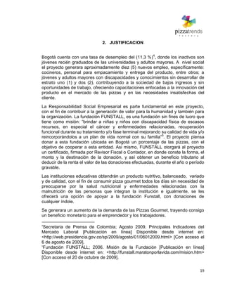 19
2. JUSTIFICACION
Bogotá cuenta con una tasa de desempleo del (11,3 %)4
, donde los inactivos son
jóvenes recién graduados de las universidades y adultos mayores. A nivel social
el proyecto generara aproximadamente diez (5) nuevos empleo, específicamente:
cocineros, personal para empacamiento y entrega del producto, entre otros; a
jóvenes y adultos mayores con discapacidades y conocimientos sin desarrollar de
estrato uno (1) y dos (2), contribuyendo a la sociedad de bajos ingresos y sin
oportunidades de trabajo, ofreciendo capacitaciones enfocadas a la innovación del
producto en el mercado de las pizzas y en las necesidades insatisfechas del
cliente.
La Responsabilidad Social Empresarial es parte fundamental en este proyecto,
con el fin de contribuir a la generación de valor para la humanidad y también para
la organización. La fundación FUNSTALL, es una fundación sin fines de lucro que
tiene como misión: ―brindar a niñas y niños con discapacidad física de escasos
recursos, en especial el cáncer y enfermedades relacionadas, recuperación
funcional durante su tratamiento y/o fase terminal mejorando su calidad de vida y/o
reincorporándolos a un plan de vida normal con su familia‖5
. El proyecto piensa
donar a esta fundación ubicada en Bogotá un porcentaje de las pizzas, con el
objetivo de cooperar a esta entidad. Asi mismo, FUNSTALL otorgará al proyecto
un certificado, firmada por Revisor Fiscal o Contador, en donde conste la forma, el
monto y la destinación de la donación, y así obtener un beneficio tributario al
deducir de la renta el valor de las donaciones efectuadas, durante el año o período
gravable.
Las instituciones educativas obtendrán un producto nutritivo, balanceado, variado
y de calidad, con el fin de consumir pizza gourmet todos los días sin necesidad de
preocuparse por la salud nutricional y enfermedades relacionadas con la
malnutrición de las personas que integran la institución e igualmente, se les
ofrecerá una opción de apoyar a la fundación Funstall, con donaciones de
cualquier índole.
Se generara un aumento de la demanda de las Pizzas Gourmet, trayendo consigo
un beneficio monetario para el emprendedor y los trabajadores.
4
Secretaria de Prensa de Colombia; Agosto 2009. Principales Indicadores del
Mercado Laboral [Publicación en línea] Disponible desde internet en:
<http://web.presidencia.gov.co/sp/2009/agosto/01/06012009.html> [Con acceso el
6 de agosto de 2009].
5
Fundación FUNSTALL; 2006. Misión de la Fundación [Publicación en línea]
Disponible desde internet en: <http://funstall.maratonporlavida.com/mision.htm>
[Con acceso el 20 de octubre de 2009].
 