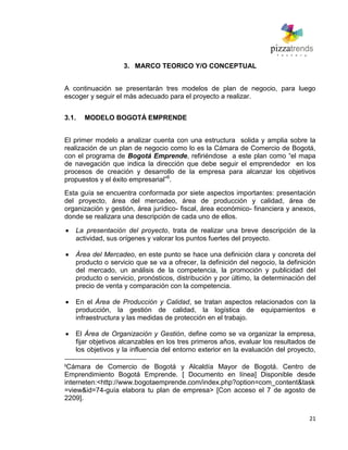 21
3. MARCO TEORICO Y/O CONCEPTUAL
A continuación se presentarán tres modelos de plan de negocio, para luego
escoger y seguir el más adecuado para el proyecto a realizar.
3.1. MODELO BOGOTÁ EMPRENDE
El primer modelo a analizar cuenta con una estructura solida y amplia sobre la
realización de un plan de negocio como lo es la Cámara de Comercio de Bogotá,
con el programa de Bogotá Emprende, refiriéndose a este plan como ―el mapa
de navegación que indica la dirección que debe seguir el emprendedor en los
procesos de creación y desarrollo de la empresa para alcanzar los objetivos
propuestos y el éxito empresarial‖6
.
Esta guía se encuentra conformada por siete aspectos importantes: presentación
del proyecto, área del mercadeo, área de producción y calidad, área de
organización y gestión, área jurídico- fiscal, área económico- financiera y anexos,
donde se realizara una descripción de cada uno de ellos.
La presentación del proyecto, trata de realizar una breve descripción de la
actividad, sus orígenes y valorar los puntos fuertes del proyecto.
Área del Mercadeo, en este punto se hace una definición clara y concreta del
producto o servicio que se va a ofrecer, la definición del negocio, la definición
del mercado, un análisis de la competencia, la promoción y publicidad del
producto o servicio, pronósticos, distribución y por último, la determinación del
precio de venta y comparación con la competencia.
En el Área de Producción y Calidad, se tratan aspectos relacionados con la
producción, la gestión de calidad, la logística de equipamientos e
infraestructura y las medidas de protección en el trabajo.
El Área de Organización y Gestión, define como se va organizar la empresa,
fijar objetivos alcanzables en los tres primeros años, evaluar los resultados de
los objetivos y la influencia del entorno exterior en la evaluación del proyecto,
6
Cámara de Comercio de Bogotá y Alcaldía Mayor de Bogotá. Centro de
Emprendimiento Bogotá Emprende. [ Documento en línea] Disponible desde
interneten:<http://www.bogotaemprende.com/index.php?option=com_content&task
=view&id=74-guía elabora tu plan de empresa> [Con acceso el 7 de agosto de
2209].
 