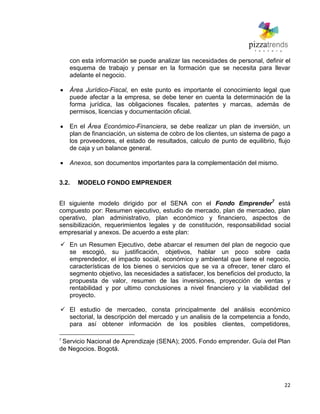 22
con esta información se puede analizar las necesidades de personal, definir el
esquema de trabajo y pensar en la formación que se necesita para llevar
adelante el negocio.
Área Jurídico-Fiscal, en este punto es importante el conocimiento legal que
puede afectar a la empresa, se debe tener en cuenta la determinación de la
forma jurídica, las obligaciones fiscales, patentes y marcas, además de
permisos, licencias y documentación oficial.
En el Área Económico-Financiera, se debe realizar un plan de inversión, un
plan de financiación, un sistema de cobro de los clientes, un sistema de pago a
los proveedores, el estado de resultados, calculo de punto de equilibrio, flujo
de caja y un balance general.
Anexos, son documentos importantes para la complementación del mismo.
3.2. MODELO FONDO EMPRENDER
El siguiente modelo dirigido por el SENA con el Fondo Emprender7
está
compuesto por: Resumen ejecutivo, estudio de mercado, plan de mercadeo, plan
operativo, plan administrativo, plan económico y financiero, aspectos de
sensibilización, requerimientos legales y de constitución, responsabilidad social
empresarial y anexos. De acuerdo a este plan:
 En un Resumen Ejecutivo, debe abarcar el resumen del plan de negocio que
se escogió, su justificación, objetivos, hablar un poco sobre cada
emprendedor, el impacto social, económico y ambiental que tiene el negocio,
características de los bienes o servicios que se va a ofrecer, tener claro el
segmento objetivo, las necesidades a satisfacer, los beneficios del producto, la
propuesta de valor, resumen de las inversiones, proyección de ventas y
rentabilidad y por ultimo conclusiones a nivel financiero y la viabilidad del
proyecto.
 El estudio de mercadeo, consta principalmente del análisis económico
sectorial, la descripción del mercado y un analisis de la competencia a fondo,
para así obtener información de los posibles clientes, competidores,
7
Servicio Nacional de Aprendizaje (SENA); 2005. Fondo emprender. Guía del Plan
de Negocios. Bogotá.
 