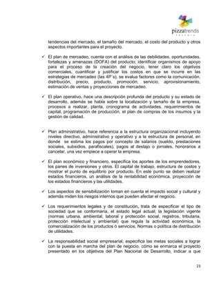 23
tendencias del mercado, el tamaño del mercado, el costo del producto y otros
aspectos importantes para el proyecto.
 El plan de mercadeo, cuenta con el análisis de las debilidades, oportunidades,
fortalezas y amenazas (DOFA) del producto; identificar organismos de apoyo
para el proceso de la creación del negocio, tener claro los objetivos
comerciales, cuantificar y justificar los costos en que se incurre en las
estrategias de mercadeo (las 4P`s), se evalua factores como la comunicación,
distribución, precio, producto, promoción, servicio, aprovisionamiento,
estimación de ventas y proyecciones de mercadeo.
 El plan operativo, hace una descripción profunda del producto y su estado de
desarrollo, además se habla sobre la localización y tamaño de la empresa,
procesos a realizar, planta, cronograma de actividades, requerimientos de
capital, programación de producción, el plan de compras de los insumos y la
gestión de calidad.
 Plan administrativo, hace referencia a la estructura organizacional incluyendo
niveles directivo, administrativo y operativo y a la estructura de personal, en
donde se estima los pagos por concepto de salarios (sueldo, prestaciones
sociales, subsidios, parafiscales), pagos al destajo o jornales, honorarios a
cancelar, una vez empiece a operar la empresa.
 El plan económico y financiero, especifica los aportes de los emprendedores,
los panes de inversiones y otros. El capital de trabajo, estructura de costos y
mostrar el punto de equilibrio por producto. En este punto se deben realizar
estados financieros, un análisis de la rentabilidad económica, proyección de
los estados financieros y las utilidades.
 Los aspectos de sensibilización toman en cuenta el impacto social y cultural y
además miden los riesgos internos que pueden afectar el negocio.
 Los requerimientos legales y de constitución, trata de especificar el tipo de
sociedad que se conformaría, el estado legal actual; la legislación vigente
(normas urbana, ambiental, laboral y protección social, registros, tributaria,
protección intelectual y ambiental) que regula la actividad económica, la
comercialización de los productos ó servicios, Normas o política de distribución
de utilidades.
 La responsabilidad social empresarial, especifica las metas sociales a lograr
con la puesta en marcha del plan de negocio, cómo se enmarca el proyecto
presentado en los objetivos del Plan Nacional de Desarrollo, indicar a que
 
