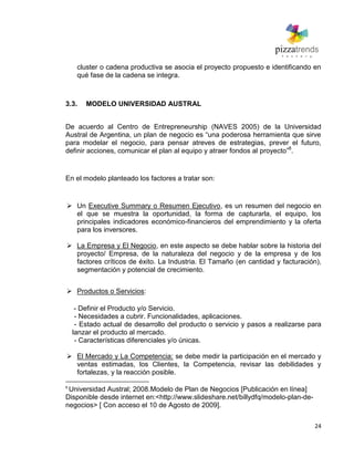 24
cluster o cadena productiva se asocia el proyecto propuesto e identificando en
qué fase de la cadena se integra.
3.3. MODELO UNIVERSIDAD AUSTRAL
De acuerdo al Centro de Entrepreneurship (NAVES 2005) de la Universidad
Austral de Argentina, un plan de negocio es ―una poderosa herramienta que sirve
para modelar el negocio, para pensar atreves de estrategias, prever el futuro,
definir acciones, comunicar el plan al equipo y atraer fondos al proyecto‖8
.
En el modelo planteado los factores a tratar son:
 Un Executive Summary o Resumen Ejecutivo, es un resumen del negocio en
el que se muestra la oportunidad, la forma de capturarla, el equipo, los
principales indicadores económico-financieros del emprendimiento y la oferta
para los inversores.
 La Empresa y El Negocio, en este aspecto se debe hablar sobre la historia del
proyecto/ Empresa, de la naturaleza del negocio y de la empresa y de los
factores críticos de éxito. La Industria. El Tamaño (en cantidad y facturación),
segmentación y potencial de crecimiento.
 Productos o Servicios:
- Definir el Producto y/o Servicio.
- Necesidades a cubrir. Funcionalidades, aplicaciones.
- Estado actual de desarrollo del producto o servicio y pasos a realizarse para
lanzar el producto al mercado.
- Características diferenciales y/o únicas.
 El Mercado y La Competencia: se debe medir la participación en el mercado y
ventas estimadas, los Clientes, la Competencia, revisar las debilidades y
fortalezas, y la reacción posible.
8
Universidad Austral; 2008.Modelo de Plan de Negocios [Publicación en línea]
Disponible desde internet en:<http://www.slideshare.net/billydfq/modelo-plan-de-
negocios> [ Con acceso el 10 de Agosto de 2009].
 
