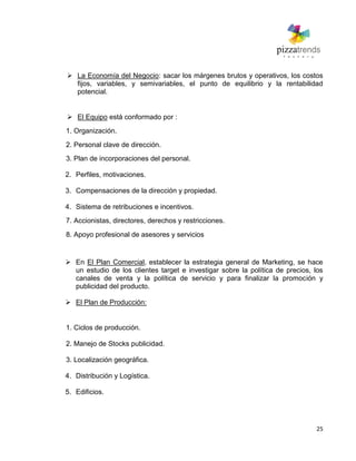 25
 La Economía del Negocio: sacar los márgenes brutos y operativos, los costos
fijos, variables, y semivariables, el punto de equilibrio y la rentabilidad
potencial.
 El Equipo está conformado por :
1. Organización.
2. Personal clave de dirección.
3. Plan de incorporaciones del personal.
2. Perfiles, motivaciones.
3. Compensaciones de la dirección y propiedad.
4. Sistema de retribuciones e incentivos.
7. Accionistas, directores, derechos y restricciones.
8. Apoyo profesional de asesores y servicios
 En El Plan Comercial, establecer la estrategia general de Marketing, se hace
un estudio de los clientes target e investigar sobre la política de precios, los
canales de venta y la política de servicio y para finalizar la promoción y
publicidad del producto.
 El Plan de Producción:
1. Ciclos de producción.
2. Manejo de Stocks publicidad.
3. Localización geográfica.
4. Distribución y Logística.
5. Edificios.
 