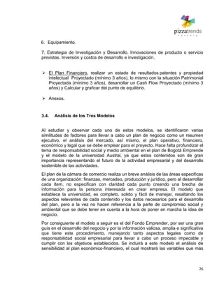 26
6. Equipamiento.
7. Estrategia de Investigación y Desarrollo. Innovaciones de producto o servicio
previstas. Inversión y costos de desarrollo e investigación.
 El Plan Financiero, realizar un estado de resultados patentes y propiedad
intelectual Proyectado (mínimo 3 años), lo mismo con la situación Patrimonial
Proyectada (mínimo 3 años), desarrollar un Cash Flow Proyectado (mínimo 3
años) y Calcular y graficar del punto de equilibrio.
 Anexos.
3.4. Análisis de los Tres Modelos
Al estudiar y observar cada uno de estos modelos, se identificaron varias
similitudes de factores para llevar a cabo un plan de negocio como un resumen
ejecutivo, el análisis del mercado, así mismo, el plan operativo, financiero,
económico y legal que se debe emplear para el proyecto. Hace falta profundizar el
tema de responsabilidad social y medio ambiental en el plan de Bogotá Emprende
y el modelo de la universidad Austral, ya que estos contenidos son de gran
importancia representando el futuro de la actividad empresarial y del desarrollo
sostenible de las actividades.
El plan de la cámara de comercio realiza un breve análisis de las áreas especificas
de una organización: finanzas, mercadeo, producción y jurídico, pero al desarrollar
cada ítem, no especifican con claridad cada punto creando una brecha de
información para la persona interesada en crear empresa. El modelo que
establece la universidad, es completo, solido y fácil de manejar, resaltando los
aspectos relevantes de cada contenido y los datos necesarios para el desarrollo
del plan, pero a la vez no hacen referencia a la parte de compromiso social y
ambiental que se debe tener en cuenta a la hora de poner en marcha la idea de
negocio.
Por consiguiente el modelo a seguir es el del Fondo Emprender, por ser una gran
guía en el desarrollo del negocio y por la información valiosa, amplia e significativa
que tiene este procedimiento, manejando tanto aspectos legales como de
responsabilidad social empresarial para llevar a cabo un proceso impecable y
cumplir con los objetivos establecidos. Se incluirá a este modelo el análisis de
sensibilidad al plan económico-financiero, el cual mostrará las variables que más
 