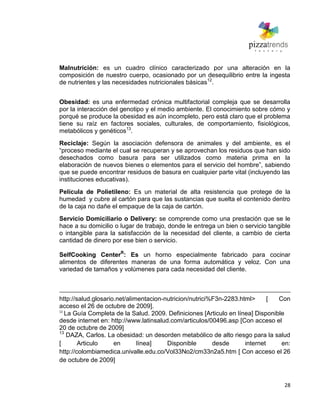 28
Malnutrición: es un cuadro clínico caracterizado por una alteración en la
composición de nuestro cuerpo, ocasionado por un desequilibrio entre la ingesta
de nutrientes y las necesidades nutricionales básicas12
.
Obesidad: es una enfermedad crónica multifactorial compleja que se desarrolla
por la interacción del genotipo y el medio ambiente. El conocimiento sobre cómo y
porqué se produce la obesidad es aún incompleto, pero está claro que el problema
tiene su raíz en factores sociales, culturales, de comportamiento, fisiológicos,
metabólicos y genéticos13
.
Reciclaje: Según la asociación defensora de animales y del ambiente, es el
―proceso mediante el cual se recuperan y se aprovechan los residuos que han sido
desechados como basura para ser utilizados como materia prima en la
elaboración de nuevos bienes o elementos para el servicio del hombre‖, sabiendo
que se puede encontrar residuos de basura en cualquier parte vital (incluyendo las
instituciones educativas).
Película de Polietileno: Es un material de alta resistencia que protege de la
humedad y cubre al cartón para que las sustancias que suelta el contenido dentro
de la caja no dañe el empaque de la caja de cartón.
Servicio Domiciliario o Delivery: se comprende como una prestación que se le
hace a su domicilio o lugar de trabajo, donde le entrega un bien o servicio tangible
o intangible para la satisfacción de la necesidad del cliente, a cambio de cierta
cantidad de dinero por ese bien o servicio.
SelfCooking CenterR
: Es un horno especialmente fabricado para cocinar
alimentos de diferentes maneras de una forma automática y veloz. Con una
variedad de tamaños y volúmenes para cada necesidad del cliente.
http://salud.glosario.net/alimentacion-nutricion/nutrici%F3n-2283.html> [ Con
acceso el 26 de octubre de 2009].
12
La Guía Completa de la Salud. 2009. Definiciones [Articulo en línea] Disponible
desde internet en: http://www.latinsalud.com/articulos/00496.asp [Con acceso el
20 de octubre de 2009]
13
DAZA, Carlos. La obesidad: un desorden metabólico de alto riesgo para la salud
[ Articulo en línea] Disponible desde internet en:
http://colombiamedica.univalle.edu.co/Vol33No2/cm33n2a5.htm [ Con acceso el 26
de octubre de 2009]
 