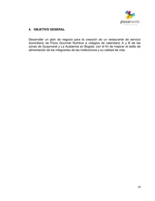 29
4. OBJETIVO GENERAL
Desarrollar un plan de negocio para la creación de un restaurante de servicio
domiciliario de Pizza Gourmet Nutritiva a colegios de calendario A y B de las
zonas de Guaymaral y La Academia en Bogotá, con el fin de mejorar el estilo de
alimentación de los integrantes de las instituciones y su calidad de vida.
 