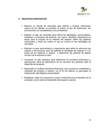 30
5. OBJETIVOS ESPECIFICOS
 Elaborar un estudio de mercadeo para obtener y analizar información
acerca de los clientes, el producto, el precio, el tipo de distribución, las
promociones, los competidores y los proveedores
 Realizar un plan de mercadeo para definir las debilidades, oportunidades,
fortalezas y amenazas del producto, así mismo, identificar organismos de
apoyo para el proceso de la creación del negocio, definir los objetivos
comerciales y medir los costos en que se incurre en las estrategias de
mercadeo.
 Elaborar un plan administrativo y organizativo para definir la estructura del
negocio y del personal, para así plantear la estrategia del negocio e ir en
busca de los objetivos a realizar y determinar las políticas de talento
humano de la empresa a crear.
 Incorporar un plan operativo para determinar los procesos productivos y
operaciones, hacia la optimización de los recursos que generan valor al
desarrollo del proyecto
 Desarrollar un análisis económico-financiero, para conocer la rentabilidad y
viabilidad del proyecto a realizar, con el fin de obtener un gana-gana al
implementar este Negocio emprendedor
 Establecer metas de compromiso social y ambiental para el beneficio de la
sociedad y como parte del desarrollo del proyecto a ejercer.
 