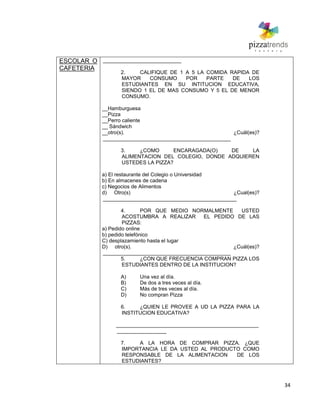 34
ESCOLAR O
CAFETERIA
___________________________
2. CALIFIQUE DE 1 A 5 LA COMIDA RAPIDA DE
MAYOR CONSUMO POR PARTE DE LOS
ESTUDIANTES EN SU INTITUCION EDUCATIVA,
SIENDO 1 EL DE MAS CONSUMO Y 5 EL DE MENOR
CONSUMO.
__Hamburguesa
__Pizza
__Perro caliente
__ Sándwich
__otro(s). ¿Cuál(es)?
____________________________________________
3. ¿COMO ENCARAGADA(O) DE LA
ALIMENTACION DEL COLEGIO, DONDE ADQUIEREN
USTEDES LA PIZZA?
a) El restaurante del Colegio o Universidad
b) En almacenes de cadena
c) Negocios de Alimentos
d) Otro(s) ¿Cual(es)?
______________________________________________
4. POR QUE MEDIO NORMALMENTE USTED
ACOSTUMBRA A REALIZAR EL PEDIDO DE LAS
PIZZAS:
a) Pedido online
b) pedido telefónico
C) desplazamiento hasta el lugar
D) otro(s). ¿Cuál(es)?
____________________________________________
5. ¿CON QUE FRECUENCIA COMPRAN PIZZA LOS
ESTUDIANTES DENTRO DE LA INSTITUCION?
A) Una vez al día.
B) De dos a tres veces al día.
C) Más de tres veces al día.
D) No compran Pizza
6. ¿QUIEN LE PROVEE A UD LA PIZZA PARA LA
INSTITUCION EDUCATIVA?
_________________________________________________
_________________
7. A LA HORA DE COMPRAR PIZZA. ¿QUE
IMPORTANCIA LE DA USTED AL PRODUCTO COMO
RESPONSABLE DE LA ALIMENTACION DE LOS
ESTUDIANTES?
 