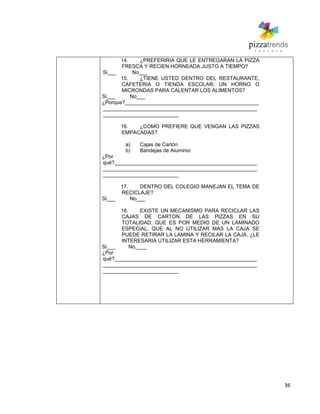 36
14. ¿PREFERIRIA QUE LE ENTREGARAN LA PIZZA
FRESCA Y RECIEN HORNEADA JUSTO A TIEMPO?
Si___ No___
15. ¿TIENE USTED DENTRO DEL RESTAURANTE,
CAFETERIA O TIENDA ESCOLAR; UN HORNO O
MICRONDAS PARA CALENTAR LOS ALIMENTOS?
Si___ No___
¿Porque?______________________________________________
_____________________________________________________
__________________________
16. ¿COMO PREFIERE QUE VENGAN LAS PIZZAS
EMPACADAS?
a) Cajas de Cartón
b) Bandejas de Aluminio
¿Por
qué?_________________________________________________
_____________________________________________________
__________________________
17. DENTRO DEL COLEGIO MANEJAN EL TEMA DE
RECICLAJE?
Si___ No___
18. EXISTE UN MECANISMO PARA RECICLAR LAS
CAJAS DE CARTON DE LAS PIZZAS EN SU
TOTALIDAD, QUE ES POR MEDIO DE UN LAMINADO
ESPECIAL, QUE AL NO UTILIZAR MAS LA CAJA SE
PUEDE RETIRAR LA LAMINA Y RECILAR LA CAJA, ¿LE
INTERESARIA UTILIZAR ESTA HERRAMIENTA?
Si___ No____
¿Por
qué?_________________________________________________
_____________________________________________________
__________________________
 