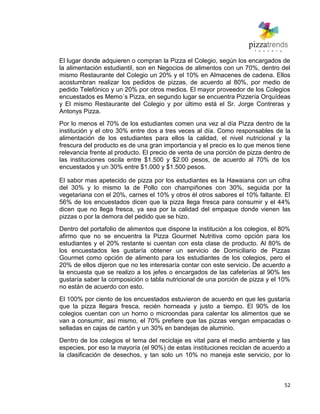 52
El lugar donde adquieren o compran la Pizza el Colegio, según los encargados de
la alimentación estudiantil, son en Negocios de alimentos con un 70%, dentro del
mismo Restaurante del Colegio un 20% y el 10% en Almacenes de cadena. Ellos
acostumbran realizar los pedidos de pizzas, de acuerdo al 80%, por medio de
pedido Telefónico y un 20% por otros medios. El mayor proveedor de los Colegios
encuestados es Memo´s Pizza, en segundo lugar se encuentra Pizzería Orquídeas
y El mismo Restaurante del Colegio y por último está el Sr. Jorge Contreras y
Antonys Pizza.
Por lo menos el 70% de los estudiantes comen una vez al día Pizza dentro de la
institución y el otro 30% entre dos a tres veces al día. Como responsables de la
alimentación de los estudiantes para ellos la calidad, el nivel nutricional y la
frescura del producto es de una gran importancia y el precio es lo que menos tiene
relevancia frente al producto. El precio de venta de una porción de pizza dentro de
las instituciones oscila entre $1.500 y $2.00 pesos, de acuerdo al 70% de los
encuestados y un 30% entre $1.000 y $1.500 pesos.
El sabor mas apetecido de pizza por los estudiantes es la Hawaiana con un cifra
del 30% y lo mismo la de Pollo con champiñones con 30%, seguida por la
vegetariana con el 20%, carnes el 10% y otros él otros sabores el 10% faltante. El
56% de los encuestados dicen que la pizza llega fresca para consumir y el 44%
dicen que no llega fresca, ya sea por la calidad del empaque donde vienen las
pizzas o por la demora del pedido que se hizo.
Dentro del portafolio de alimentos que dispone la institución a los colegios, el 80%
afirmo que no se encuentra la Pizza Gourmet Nutritiva como opción para los
estudiantes y el 20% restante si cuentan con esta clase de producto. Al 80% de
los encuestados les gustaría obtener un servicio de Domiciliario de Pizzas
Gourmet como opción de alimento para los estudiantes de los colegios, pero el
20% de ellos dijeron que no les interesaría contar con este servicio. De acuerdo a
la encuesta que se realizo a los jefes o encargados de las cafeterías al 90% les
gustaría saber la composición o tabla nutricional de una porción de pizza y el 10%
no están de acuerdo con esto.
El 100% por ciento de los encuestados estuvieron de acuerdo en que les gustaría
que la pizza llegara fresca, recién horneada y justo a tiempo. El 90% de los
colegios cuentan con un horno o microondas para calentar los alimentos que se
van a consumir, así mismo, el 70% prefiere que las pizzas vengan empacadas o
selladas en cajas de cartón y un 30% en bandejas de aluminio.
Dentro de los colegios el tema del reciclaje es vital para el medio ambiente y las
especies, por eso la mayoría (el 90%) de estas instituciones reciclan de acuerdo a
la clasificación de desechos, y tan solo un 10% no maneja este servicio, por lo
 