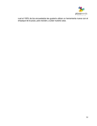 53
cual al 100% de los encuestados les gustaría utilizar un herramienta nueva con el
empaque de la pizza, para reciclar y cuidar nuestra casa.
 