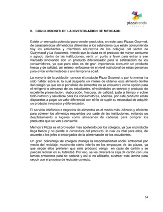 54
8. CONCLUSIONES DE LA INVESTIGACION DE MERCADO
Existe un mercado potencial para vender productos, en este caso Pizzas Gourmet,
de características alimenticias diferentes a los estándares que están consumiendo
hoy los estudiantes y miembros educativos de los colegios del sector de
Guaymaral y La Academia, viendo que la pizza es el producto de mayor consumo
y agrado dentro de las instituciones, sería un punto a favor para entrar a ese
mercado innovando con un producto diferenciador para la satisfacción de los
consumidores, ya que para ellos es de gran importancia consumir un producto
fresco y de calidad, así mismo, enfocarse en el nivel nutricional de estas personas
para evitar enfermedades a una temprana edad.
La mayoría de la población conoce el producto Pizza Gourmet o por lo menos ha
oído hablar sobre él, lo cual despierte un interés de obtener este alimento dentro
del colegio ya que en el portafolio de alimentos no se encuentra como opción para
el refrigerio o almuerzo de los estudiantes, ofreciéndoles un servicio y producto de
excelente presentación, elaboración, frescura, de calidad, justo a tiempo y sobre
todo nutritivo y saludable para los consumidores, además, por este producto están
dispuestos a pagar un valor diferencial con el fin de suplir su necesidad de adquirir
un producto innovador y diferenciador.
El servicio telefónico a negocios de alimentos es el medio más utilizado y eficiente
para obtener los alimentos requeridos por parte de las instituciones, evitando un
desplazamiento a lugares como almacenes de cadenas para comprar los
productos que se van a consumir.
Memos´s Pizza es el proveedor mas apetecido por los colegios, ya que el producto
llega fresco y no pierde la contextura del producto, lo cual es vital para ellos, de
acuerdo a los jefes o encargados de la alimentación de los estudiantes.
Un gran porcentaje de colegios maneja la responsabilidad social ambiental por
medio del reciclaje, mostrando cierto interés en los empaques de las pizzas, ya
que según ellos prefieren que este producto venga en cajas de cartón y se
puedan reciclar en su totalidad. Por eso, se les ofrecerá la caja de cartón con una
lamina protectora para no dañarla y así al no utilizarla, sustraer esta lamina para
seguir con el proceso de reciclaje correcto.
 