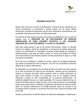 10
RESUMEN EJECUTIVO
Desde hace unos tres (3) años la problemática nutricional de los estudiantes, ha
venido presentando un crecimiento a grande escala, por los malos hábitos
alimenticios y la falta de información que de cómo alimentarse correctamente y las
cantidades necesarias para llevar una dieta balanceada.
El propósito de este trabajo de grado era analizar la viabilidad de crear un plan de
negocio para la CREACION DE UN RESTAURANTE DE SERVICIO
DOMICILIARIO DE PIZZA GOURMET NUTRITIVA A LOS COLEGIOS
UBICADOS EN LA UPZ GUAYMARAL Y LA UPZ LA ACADEMIA.
Esta idea surgió gracias a que en las Zonas mencionadas, existen un elevado
número de colegios, donde los estudiantes y el personal de trabajo diariamente
reciben una alimentación no saludable, causando enfermedades de obesidad y
cardiovasculares, para esto se pensó montar un servicio domiciliario de Pizzas
Gourmet donde los consumidores pudieran nutrirse sanamente sin dejar a un lado
sus gustos comestibles.
Para esto se ha realizado un trabajo de campo, donde se ha logrado establecer
que existe la necesidad de crear el negocio con el fin de concientizar al mercado
objetivo de su salud y alimentación.
Se desarrollo una investigación de mercados donde se encontró que este producto
es el más consumido por parte de los estudiantes, además que les interesaría
obtener un producto innovador donde pudieran variar su habito alimenticio, de
igual forma estarían se llego a la conclusión que en los colegios estarían
dispuestos a pagar un valor considerable por un producto diferenciador, de
excelente calidad, frescura y un sabor agradable. Por lo que se determino fijar un
precio de $4.000 pesos la unidad de pizza, por la cual se opto por una estrategia
masiva para poder adquirir utilidades con grandes volúmenes de ventas al precio
fijado. El mercado potencial es de 23.998 personal, donde de acuerdo a las
encuestas el 85% compraría y consumiría Pizza Gourmet, viendo el mercado meta
de 20.398.
Gracias a este estudio se decidió realizar las siguientes estrategias a implementar:
 