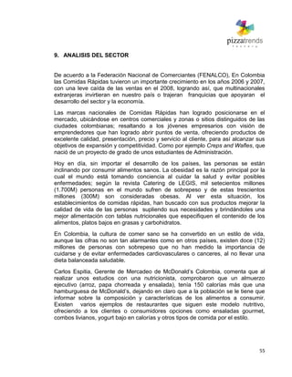 55
9. ANALISIS DEL SECTOR
De acuerdo a la Federación Nacional de Comerciantes (FENALCO), En Colombia
las Comidas Rápidas tuvieron un importante crecimiento en los años 2006 y 2007,
con una leve caída de las ventas en el 2008, logrando así, que multinacionales
extranjeras invirtieran en nuestro país o trajeran franquicias que apoyaran el
desarrollo del sector y la economía.
Las marcas nacionales de Comidas Rápidas han logrado posicionarse en el
mercado, ubicándose en centros comerciales y zonas o sitios distinguidos de las
ciudades colombianas; resaltando a los jóvenes empresarios con visión de
emprendedores que han logrado abrir puntos de venta, ofreciendo productos de
excelente calidad, presentación, precio y servicio al cliente, para así alcanzar sus
objetivos de expansión y competitividad. Como por ejemplo Creps and Wafles, que
nació de un proyecto de grado de unos estudiantes de Administración.
Hoy en día, sin importar el desarrollo de los países, las personas se están
inclinando por consumir alimentos sanos. La obesidad es la razón principal por la
cual el mundo está tomando conciencia al cuidar la salud y evitar posibles
enfermedades; según la revista Catering de LEGIS, mil setecientos millones
(1.700M) personas en el mundo sufren de sobrepeso y de estas trescientos
millones (300M) son consideradas obesas. Al ver esta situación, los
establecimientos de comidas rápidas, han buscado con sus productos mejorar la
calidad de vida de las personas supliendo sus necesidades y brindándoles una
mejor alimentación con tablas nutricionales que especifiquen el contenido de los
alimentos, platos bajos en grasas y carbohidratos.
En Colombia, la cultura de comer sano se ha convertido en un estilo de vida,
aunque las cifras no son tan alarmantes como en otros países, existen doce (12)
millones de personas con sobrepeso que no han medido la importancia de
cuidarse y de evitar enfermedades cardiovasculares o canceres, al no llevar una
dieta balanceada saludable.
Carlos Espitia, Gerente de Mercadeo de McDonald’s Colombia, comenta que al
realizar unos estudios con una nutricionista, comprobaron que un almuerzo
ejecutivo (arroz, papa chorreada y ensalada), tenía 150 calorías más que una
hamburguesa de McDonald’s, dejando en claro que a la población se le tiene que
informar sobre la composición y características de los alimentos a consumir.
Existen varios ejemplos de restaurantes que siguen este modelo nutritivo,
ofreciendo a los clientes o consumidores opciones como ensaladas gourmet,
combos livianos, yogurt bajo en calorías y otros tipos de comida por el estilo.
 