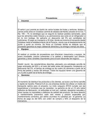 59
Proveedores
Insumos
El señor Luis Laverde es dueño de varios locales de frutas y verduras, lácteos y
carnes entre otras en Codabas (central de abastos del Norte) ubicado en la Cra. 7
No. 180 – 75, la estrategia que se seguirá es realizar pedidos semanales, para
que los alimentos estén frescos y su permanencia sea corta en el refrigerador o
en la mini bodega. Se aplicaría un descuento del 5% por cantidades de
volúmenes. El pago se manejaría a 30 días, donde se incluiría el transporte desde
Codabas hasta el establecimiento de la Pizzería, viendo que el desplazamiento de
punto a punto es mínima. Se firma un Contrato donde se estipule que el
proveedor garantiza la mejor calidad de alimentos y la entrega a tiempo de estos.
Equipos
Al realizar un sondeo de proveedores que ofrecieran maquinaria y equipos, de
acero inoxidable, precios coherentes a la calidad y desempeño que ofrecen,
garantías y otras variables importantes para el buen desarrollo del negocio.
Kadell, reunió las características descritas, planeado una estrategia sencilla de
pago anticipado del 50% y el resto del saldo antes del despacho, empleando un
descuento del 5%, el tiempo de entrega es de cuatro (4) semanas a partir de la
firma del pedido y recibo del anticipo. Todos los equipos tienen una garantía de
un (1) año a partir de la fecha de entrega.
Servicios
Al momento de distribuir los productos a los clientes, se busco una forma sencilla
y rápida de hacerlo, Fibercol S.A es una empresa donde nos ofrece un medio de
transporte óptimo para el proyecto. La moto carguero AYCO cumple con las
expectativas y funciones que se necesitan. La garantía es de un (1) año sobre
defectos de fabricación, no atribuibles al mal uso, maltrato, desastres naturales y
otras causas no imputables a defectos de calidad del producto. Se tiene derecho
a mantenimiento preventivo cada seis meses y precios especiales por
mantenimiento correctivo, por daños ocurridos no cubiertos por la garantía. La
forma de pago es del 50% con orden de compra y 50% al despacho de la
mercancía.
 