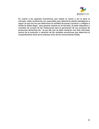 60
En cuanto a los aspectos económicos que rodean la nación y por lo tanto el
mercado, estas condiciones son esenciales para determinar planes estratégicos a
seguir ya que son los que determinan la cantidad de pizzas a producir y colegios a
donde se deben llegar, para generar impacto en el mercado, el poder adquisitivo y
contratos de compra de las instituciones para la generación de sus procesos de
producción alimenticia etc., es por ello que se debe mantener muy bien informado
acerca de la evolución o variación de las variables económicas que determina el
comportamiento tanto de la empresa como de los consumidores finales.
 