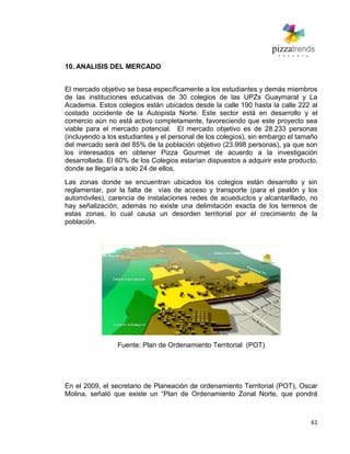 61
10. ANALISIS DEL MERCADO
El mercado objetivo se basa específicamente a los estudiantes y demás miembros
de las instituciones educativas de 30 colegios de las UPZs Guaymaral y La
Academia. Estos colegios están ubicados desde la calle 190 hasta la calle 222 al
costado occidente de la Autopista Norte. Este sector está en desarrollo y el
comercio aún no está activo completamente, favoreciendo que este proyecto sea
viable para el mercado potencial. El mercado objetivo es de 28.233 personas
(incluyendo a los estudiantes y el personal de los colegios), sin embargo el tamaño
del mercado será del 85% de la población objetivo (23.998 personas), ya que son
los interesados en obtener Pizza Gourmet de acuerdo a la investigación
desarrollada. El 60% de los Colegios estarían dispuestos a adquirir este producto,
donde se llegaría a solo 24 de ellos.
Las zonas donde se encuentran ubicados los colegios están desarrollo y sin
reglamentar, por la falta de vías de acceso y transporte (para el peatón y los
automóviles), carencia de instalaciones redes de acueductos y alcantarillado, no
hay señalización, además no existe una delimitación exacta de los terrenos de
estas zonas, lo cual causa un desorden territorial por el crecimiento de la
población.
Fuente: Plan de Ordenamiento Territorial (POT)
En el 2009, el secretario de Planeación de ordenamiento Territorial (POT), Oscar
Molina, señaló que existe un ―Plan de Ordenamiento Zonal Norte, que pondrá
 