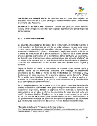 64
LOCALIZACION GEOGRAFICA: El nicho de mercado para este proyecto se
encuentra localizado en la ciudad de Bogotá, en la localidad de Suba, en las UPZs
Guaymaral y La Academia.
BENEFICIOS ESPERADOS: Excelente calidad del producto, buen servicio,
rapidez en la entrega del producto y con un precio acorde al valor percibido por los
consumidores.
10.1. El mercado de la Pizza
De acuerdo a las categorías del sector de la restauración, el mercado de pizza, a
nivel mundial y en Colombia es uno de los más variables, ya que entra como:
comida rápida, comida casual, domicilios, take out y gourmet. Según un estudio
elaborado por la firma CID (Gallup Latinoamérica), la pizza representa el 17,5% de
la oferta de restauración en el país Colombiano, y adicional es la cuarta comida
preferida por los colombianos en el momento de comer por fuera. De igual forma,
se demostró que el consumo de pizza, a diferencia de otro alimento ―chatarra‖, es
constante entre semana, con un leve incremento los fines de semana, donde el
consumo está concentrado en los estratos altos de capitales como Bogotá y
Medellín.
Según la Revista La Barra, el crecimiento de la pizza como comida rápida y
comida casual se ha mantenido constante. Sin embargo, el crecimiento
significativo se ha dado a través de las modalidades de domicilios y muy
fuertemente en pizza gourmet. En la primera, cadenas como Domino's y Pizza
Pizza, están expandiéndose fuertemente con el objetivo de ahorrar costos en
apertura de puntos de venta, y de difundir la tendencia natural y rentable de la
pizza como producto para domicilios15
.
En la categoría gourmet, por su parte, la pizza ha ganado considerablemente más
terreno con cadenas como Pizza 1969, que han logrado masificar un producto con
ingredientes especiales, dándole al segmento nuevos sabores. El consumo de
esta categoría va en alza, y reforzar los domicilios de pizza gourmet sería una
gestión de alta rentabilidad. En el mundo de la gastronomía, es uno de los platos
en los que más se experimenta para formular nuevas recetas, se ha adaptado a
las gastronomías de todos los países en los que hace presencia, de tal manera
que en el mundo existen cientos de exóticas recetas de los cinco continentes.
15
Tomado de la Página Principal de la Revista al Barra <
http://www.revistalabarra.com.co/larevista/edicion-31/especial-pizzerias.htm> [
Consultado el 12 de febrero de 2010]
 