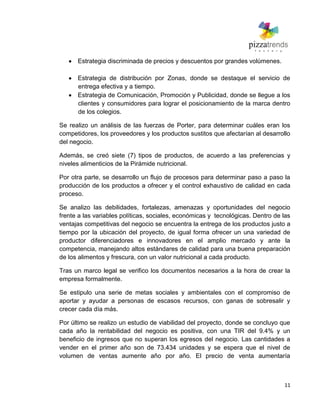11
Estrategia discriminada de precios y descuentos por grandes volúmenes.
Estrategia de distribución por Zonas, donde se destaque el servicio de
entrega efectiva y a tiempo.
Estrategia de Comunicación, Promoción y Publicidad, donde se llegue a los
clientes y consumidores para lograr el posicionamiento de la marca dentro
de los colegios.
Se realizo un análisis de las fuerzas de Porter, para determinar cuáles eran los
competidores, los proveedores y los productos sustitos que afectarían al desarrollo
del negocio.
Además, se creó siete (7) tipos de productos, de acuerdo a las preferencias y
niveles alimenticios de la Pirámide nutricional.
Por otra parte, se desarrollo un flujo de procesos para determinar paso a paso la
producción de los productos a ofrecer y el control exhaustivo de calidad en cada
proceso.
Se analizo las debilidades, fortalezas, amenazas y oportunidades del negocio
frente a las variables políticas, sociales, económicas y tecnológicas. Dentro de las
ventajas competitivas del negocio se encuentra la entrega de los productos justo a
tiempo por la ubicación del proyecto, de igual forma ofrecer un una variedad de
productor diferenciadores e innovadores en el amplio mercado y ante la
competencia, manejando altos estándares de calidad para una buena preparación
de los alimentos y frescura, con un valor nutricional a cada producto.
Tras un marco legal se verifico los documentos necesarios a la hora de crear la
empresa formalmente.
Se estipulo una serie de metas sociales y ambientales con el compromiso de
aportar y ayudar a personas de escasos recursos, con ganas de sobresalir y
crecer cada día más.
Por último se realizo un estudio de viabilidad del proyecto, donde se concluyo que
cada año la rentabilidad del negocio es positiva, con una TIR del 9.4% y un
beneficio de ingresos que no superan los egresos del negocio. Las cantidades a
vender en el primer año son de 73.434 unidades y se espera que el nivel de
volumen de ventas aumente año por año. El precio de venta aumentaría
 