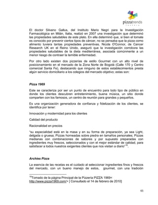 65
El doctor Silvano Gallus, del Instituto Mario Negri para la Investigación
Farmacológica en Milán, Italia, realizó en 2007 una investigación que determinó
las propiedades saludables de este plato. En ella determinó que, si bien el tomate
es conocido por prevenir ciertos tipos de cáncer, no se pensaba que la pizza como
alimento tuviera tantas propiedades preventivas. Nicola O'Connor, de Cancer
Research UK en el Reino Unido, aseguró que la investigación corrobora las
propiedades saludables de la dieta mediterránea, asociada comúnmente a un
menor riesgo de contraer la temible enfermedad.
Por otro lado existen dos pizzerías de estilo Gourmet con un alto nivel de
posicionamiento en el mercado de la Zona Norte de Bogotá (Calle 170 y Centro
comercial Santa Fe), destacando que ninguno de estos establecimientos presta
algún servicio domiciliario a los colegios del mercado objetivo; estas son:
Pizza 1969
Este se caracteriza por ser un punto de encuentro para todo tipo de público en
donde los clientes descubren entretenimiento, buena música, un sitio donde
comparten con los famosos, un centro de reunión para grandes y pequeños.
Es una organización generadora de confianza y fidelización de los clientes, se
identifica por tener:
Innovación y modernidad para los clientes
Calidad del producto
Racionalidad en precios
―su especialidad está en la masa y en su forma de preparación, ya sea Light,
delgada o gruesa; Pizzas horneadas sobre piedra en tamaños personales; Pizzas
medianas con combinaciones de sabores y por supuesto preparadas con
ingredientes muy frescos, seleccionados y con el mejor estándar de calidad, para
satisfacer a todos nuestros exigentes clientes que nos visitan a diario‖16
.
Archíes Pizza
La esencia de las recetas es el cuidado al seleccionar ingredientes finos y frescos
del mercado, con un bueno manejo de estos, gourmet, con una tradición
16
Tomado de la página Principal de la Pizzería PIZZA 1969<
http://www.pizza1969.com/> [ Consultado el 14 de febrero de 2010]
 