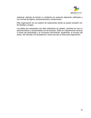 66
artesanal, además de brindar un ambiente por personas altamente calificadas y
con normas de higiene, almacenamiento y conservación.
Esta organización es una cadena de restaurantes donde se puede compartir con
las familias y amigos.
Los platos son preparados con altos estándares de calidad, contando así con un
personal idóneo y comprometido con la empresa. Están en mejoramiento continuo
a través del aprendizaje y la innovación permanente. Igualmente, el conocer del
sector, del mercado y la competencia, hacen que sea un éxito esta organización.
 
