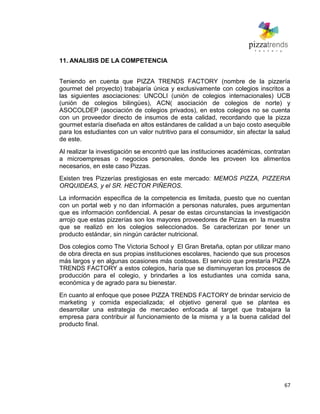 67
11. ANALISIS DE LA COMPETENCIA
Teniendo en cuenta que PIZZA TRENDS FACTORY (nombre de la pizzería
gourmet del proyecto) trabajaría única y exclusivamente con colegios inscritos a
las siguientes asociaciones: UNCOLI (unión de colegios internacionales) UCB
(unión de colegios bilingües), ACN( asociación de colegios de norte) y
ASOCOLDEP (asociación de colegios privados), en estos colegios no se cuenta
con un proveedor directo de insumos de esta calidad, recordando que la pizza
gourmet estaría diseñada en altos estándares de calidad a un bajo costo asequible
para los estudiantes con un valor nutritivo para el consumidor, sin afectar la salud
de este.
Al realizar la investigación se encontró que las instituciones académicas, contratan
a microempresas o negocios personales, donde les proveen los alimentos
necesarios, en este caso Pizzas.
Existen tres Pizzerías prestigiosas en este mercado: MEMOS PIZZA, PIZZERIA
ORQUIDEAS, y el SR. HECTOR PIÑEROS.
La información específica de la competencia es limitada, puesto que no cuentan
con un portal web y no dan información a personas naturales, pues argumentan
que es información confidencial. A pesar de estas circunstancias la investigación
arrojo que estas pizzerías son los mayores proveedores de Pizzas en la muestra
que se realizó en los colegios seleccionados. Se caracterizan por tener un
producto estándar, sin ningún carácter nutricional.
Dos colegios como The Victoria School y El Gran Bretaña, optan por utilizar mano
de obra directa en sus propias instituciones escolares, haciendo que sus procesos
más largos y en algunas ocasiones más costosas. El servicio que prestaría PIZZA
TRENDS FACTORY a estos colegios, haría que se disminuyeran los procesos de
producción para el colegio, y brindarles a los estudiantes una comida sana,
económica y de agrado para su bienestar.
En cuanto al enfoque que posee PIZZA TRENDS FACTORY de brindar servicio de
marketing y comida especializada; el objetivo general que se plantea es
desarrollar una estrategia de mercadeo enfocada al target que trabajara la
empresa para contribuir al funcionamiento de la misma y a la buena calidad del
producto final.
 
