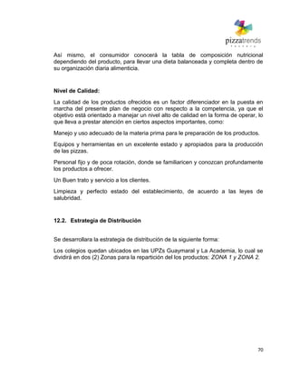 70
Así mismo, el consumidor conocerá la tabla de composición nutricional
dependiendo del producto, para llevar una dieta balanceada y completa dentro de
su organización diaria alimenticia.
Nivel de Calidad:
La calidad de los productos ofrecidos es un factor diferenciador en la puesta en
marcha del presente plan de negocio con respecto a la competencia, ya que el
objetivo está orientado a manejar un nivel alto de calidad en la forma de operar, lo
que lleva a prestar atención en ciertos aspectos importantes, como:
Manejo y uso adecuado de la materia prima para le preparación de los productos.
Equipos y herramientas en un excelente estado y apropiados para la producción
de las pizzas.
Personal fijo y de poca rotación, donde se familiaricen y conozcan profundamente
los productos a ofrecer.
Un Buen trato y servicio a los clientes.
Limpieza y perfecto estado del establecimiento, de acuerdo a las leyes de
salubridad.
12.2. Estrategia de Distribución
Se desarrollara la estrategia de distribución de la siguiente forma:
Los colegios quedan ubicados en las UPZs Guaymaral y La Academia, lo cual se
dividirá en dos (2) Zonas para la repartición del los productos: ZONA 1 y ZONA 2.
 