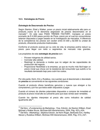 72
12.3. Estrategias de Precio
Estrategia de Descremado de Precios:
Según Stanton, Etzel y Walker, poner un precio inicial relativamente alto para un
producto nuevo se le denomina asignación de precios descremados en el
mercado17
. En este caso PIZZA TRENDS FACTORY, manejara un precio
promedio de $ 4.000 pesos porción de Pizza, precio por el cual los consumidores
estarían dispuestos a pagar basado en la investigación de mercados. A diferencia
de la competencia los precios son oscilan entre $1.500 y $2.000 la unidad de
producto, ofreciendo productos tradicionales.
Conforme el producto avanza por su ciclo de vida, la empresa podría reducir su
precio para llegar con éxito a segmentos de mercado más grandes.
Los propósitos de esta estrategia de precios son:
- Proveer márgenes de utilidad sanos.
- Connotar alta calidad.
- Restringir la demanda a niveles que no salgan de las capacidades de
producción del negocio.
- Proporcionar flexibilidad a la empresa, ya que es mucho más fácil bajar un
precio inicial que choca con la resistencia del consumidor que subirlo si ha
resultado demasiado bajo para cubrir los costos.
Por otra parte, Kerin, Eric y Rudelius, nos cuentan que el descremado o desnatado
de precios es conveniente en las siguientes condiciones:
Cuando el producto ofrece beneficios genuinos y nuevos que atraigan a los
compradores y por los que éstos estén dispuestos a pagar.
Cuando el número de clientes potenciales dispuestos a comprar de inmediato el
producto al precio inicial alto es suficiente para que esas ventas sean rentables.
Cuando los clientes interpretan el precio alto como indicativo de calidad
igualmente alta18
.
17
Del libro: «Fundamentos de Marketing», 13va. Edición, de Stanton William, Etzel
Michael y Walker Bruce, McGraw-Hill Interamericana, 2004, Pág. 423 y 424.
18
Del libro: «Marketing», Séptima Edición, de Kerin Roger, Berkowitz Eric, Hartley
Steven y Rudelius William, McGraw-Hill Interamericana, 2004, Pág. 412 y 421.
 
