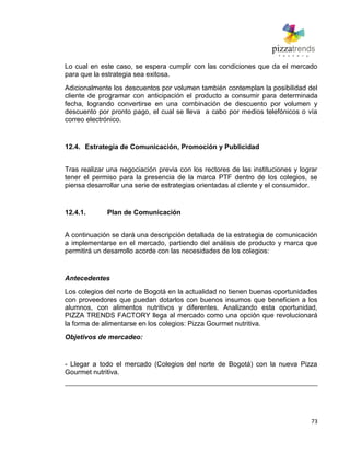 73
Lo cual en este caso, se espera cumplir con las condiciones que da el mercado
para que la estrategia sea exitosa.
Adicionalmente los descuentos por volumen también contemplan la posibilidad del
cliente de programar con anticipación el producto a consumir para determinada
fecha, logrando convertirse en una combinación de descuento por volumen y
descuento por pronto pago, el cual se lleva a cabo por medios telefónicos o vía
correo electrónico.
12.4. Estrategia de Comunicación, Promoción y Publicidad
Tras realizar una negociación previa con los rectores de las instituciones y lograr
tener el permiso para la presencia de la marca PTF dentro de los colegios, se
piensa desarrollar una serie de estrategias orientadas al cliente y el consumidor.
12.4.1. Plan de Comunicación
A continuación se dará una descripción detallada de la estrategia de comunicación
a implementarse en el mercado, partiendo del análisis de producto y marca que
permitirá un desarrollo acorde con las necesidades de los colegios:
Antecedentes
Los colegios del norte de Bogotá en la actualidad no tienen buenas oportunidades
con proveedores que puedan dotarlos con buenos insumos que beneficien a los
alumnos, con alimentos nutritivos y diferentes. Analizando esta oportunidad,
PIZZA TRENDS FACTORY llega al mercado como una opción que revolucionará
la forma de alimentarse en los colegios: Pizza Gourmet nutritiva.
Objetivos de mercadeo:
- Llegar a todo el mercado (Colegios del norte de Bogotá) con la nueva Pizza
Gourmet nutritiva.
 